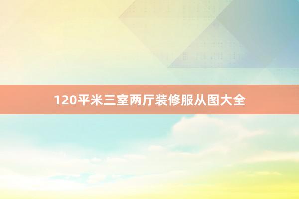 120平米三室两厅装修服从图大全