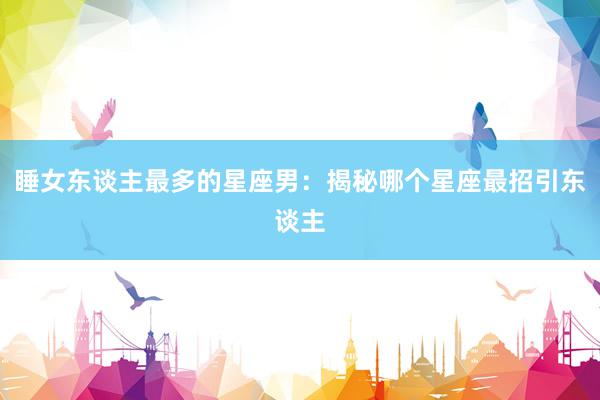 睡女东谈主最多的星座男：揭秘哪个星座最招引东谈主