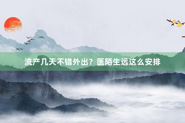 流产几天不错外出？医陌生远这么安排