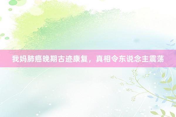 我妈肺癌晚期古迹康复，真相令东说念主震荡