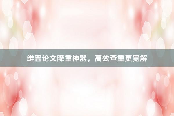 维普论文降重神器，高效查重更宽解