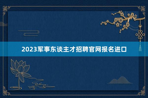 2023军事东谈主才招聘官网报名进口