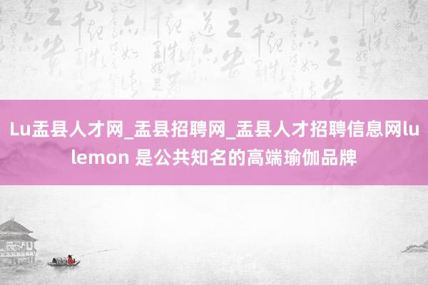 Lu盂县人才网_盂县招聘网_盂县人才招聘信息网lulemon 是公共知名的高端瑜伽品牌