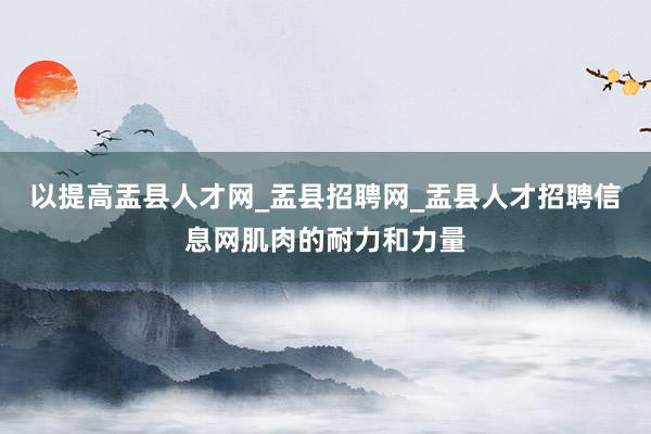 以提高盂县人才网_盂县招聘网_盂县人才招聘信息网肌肉的耐力和力量